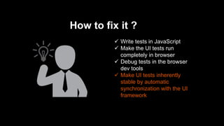 How to fix it ?
 Write tests in JavaScript
 Make the UI tests run
completely in browser
 Debug tests in the browser
dev tools
 Make UI tests inherently
stable by automatic
synchronization with the UI
framework
 