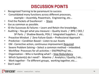 15
• Recognized Training to be paramount to success
• Consolidated many functions across different processes,
example – Assembly, Powertrain, Engineering, etc…
• Find the Pockets of Excellence! - Share
• Get as common as possible.
• ID the Successes & Failures – Learn and Retain the knowledge.
• Auditing – You get what you measure – Quality levels / BPD / OEE /
SP Parts / Shadow Boards, POU / Integrated Suppliers / etc..
• Proactive Mindset / Zero Failure Goals – Professional Approach
• Predictive – Condition Based – Listen to our Assets
• EM - Corrective action, continuous improvement Required
• Severe Problem Solving – Select a common method – imbedded.
• Workflow Processes for all activities – EM/PM/Proj/ etc…
• Organization – Who is handling what? – Stop Redundancy
• Which System(s) do I need? - Maximo / Analytics / Quality / etc..
• Work together - Tie different groups, working together, etc….
• Don’t wait!
DISCUSSION POINTS
 
