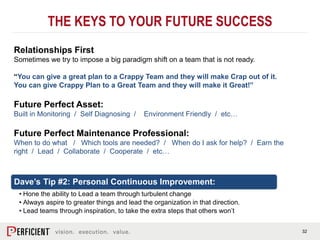 32
Relationships First
Sometimes we try to impose a big paradigm shift on a team that is not ready.
“You can give a great plan to a Crappy Team and they will make Crap out of it.
You can give Crappy Plan to a Great Team and they will make it Great!”
Future Perfect Asset:
Built in Monitoring / Self Diagnosing / Environment Friendly / etc…
Future Perfect Maintenance Professional:
When to do what / Which tools are needed? / When do I ask for help? / Earn the
right / Lead / Collaborate / Cooperate / etc…
THE KEYS TO YOUR FUTURE SUCCESS
Dave’s Tip #2: Personal Continuous Improvement:
• Hone the ability to Lead a team through turbulent change
• Always aspire to greater things and lead the organization in that direction.
• Lead teams through inspiration, to take the extra steps that others won’t
 