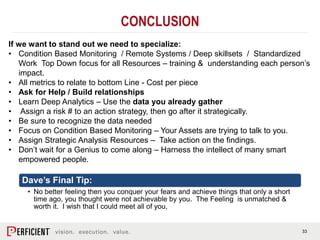 33
CONCLUSION
If we want to stand out we need to specialize:
• Condition Based Monitoring / Remote Systems / Deep skillsets / Standardized
Work Top Down focus for all Resources – training & understanding each person’s
impact.
• All metrics to relate to bottom Line - Cost per piece
• Ask for Help / Build relationships
• Learn Deep Analytics – Use the data you already gather
• Assign a risk # to an action strategy, then go after it strategically.
• Be sure to recognize the data needed
• Focus on Condition Based Monitoring – Your Assets are trying to talk to you.
• Assign Strategic Analysis Resources – Take action on the findings.
• Don’t wait for a Genius to come along – Harness the intellect of many smart
empowered people.
Dave’s Final Tip:
• No better feeling then you conquer your fears and achieve things that only a short
time ago, you thought were not achievable by you. The Feeling is unmatched &
worth it. I wish that I could meet all of you,
 