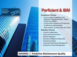 Customer Focus
• Cross Industry: Healthcare, Life
Sciences, Financial Services , Retail,
Energy and Utilities
• Fortune 2000 (Industry and Enterprise)
• On/Off-shore delivery teams
• North America, Europe, India, and China
Solution Focus
• Portal & Collaboration
• Omni-Channel Commerce
• BPM & Integration
• Business Intelligence & Big Data
• Experience Design
• Financial Performance Management
• Enterprise Content Management
MAXIMO / Predictive Maintenance Quality
 