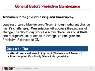 6
Transition through downsizing and Bankruptcy:
Leading a Large Maintenance Team through turbulent change
has it’s challenges. Presentation will address the process of
change, the day to day work life atmosphere, loss of skillsets,
and reorganization of efforts to evangelize and grow the
Predictive Sciences at GM.
Dave’s 1st Tip:
• Who do you most want to impress? (Business and Personal)
• Prioritize your life - Family Diane, kids, grandkids
General Motors Predictive Maintenance
 
