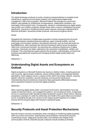 Introduction
The digital landscape continues to evolve, bringing increased attention to scalable email
infrastructure, webmail communication systems, and organizational digital asset
management. Within this ecosystem, Microsoft Outlook has emerged as a prominent
platform used globally for professional correspondence, collaborative workflows, and
automated communication tools. Consequently, interest in understanding how digital assets,
user profiles, and mailbox properties change hands within a secure marketplace has grown
significantly. Acquiring or transferring these assets requires a thorough understanding of
technical verification, ownership transfer protocols, and account longevity factors.
Scribd
Navigating the mechanics of digital asset acquisition involves recognizing the structural
differences between standard personal mailboxes, aged corporate profiles, and bulk
automated communication solutions. Educational resources, such as those discussed via
BuySMMService, often emphasize the technical framework behind secure transactions
rather than commercial promotion. By examining the underlying infrastructure of digital
properties, individuals can better understand how ownership is established, verified, and
protected. This comprehensive guide explores the principles, methodologies, and technical
practices associated with acquiring and managing Outlook digital assets safely and
effectively.
Slideshare+ 1
Understanding Digital Assets and Ecosystems on
Outlook
Digital ecosystems on Microsoft Outlook rely heavily on distinct entities, including personal
user accounts, aged business mailboxes, phone-verified profiles, and integrated software
applications. Each category serves a unique function within the broader network, requiring
specific criteria for evaluation, security hardening, and structural maintenance.
Understanding these foundational components helps participants differentiate between
active operational networks and dormant digital properties.
Slideshare
When examining digital assets within a structured environment, administrators must look
closely at historical metrics, user engagement patterns, and compliance history. A legitimate
service or experienced seller typically provides transparent access to these metrics, allowing
prospective custodians to verify the authenticity and health of the asset before any transition
occurs. Evaluating the age of an account or the organic growth trajectory of a mailbox
ensures that the property aligns with long-term operational goals.
Slideshare+ 2
Security Protocols and Asset Protection Mechanisms
Security remains a primary consideration when managing or transferring digital properties
within any online environment. Implementing robust protection mechanisms prevents
unauthorized access, safeguards sensitive data, and maintains the integrity of the
communication channel. Essential security measures include enabling multi-factor
 