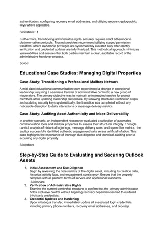 authentication, configuring recovery email addresses, and utilizing secure cryptographic
keys where applicable.
Slideshare+ 1
Furthermore, transitioning administrative rights securely requires strict adherence to
platform-native protocols. Trusted providers recommend utilizing staged permission
transfers, where ownership privileges are systematically elevated only after identity
verification and credential updates are fully finalized. This methodical approach minimizes
vulnerabilities and ensures that both parties maintain a clear, auditable record of the
administrative handover process.
Scribd
Educational Case Studies: Managing Digital Properties
Case Study: Transitioning a Professional Mailbox Network
A mid-sized educational communication team experienced a change in operational
leadership, requiring a seamless transfer of administrative control to a new group of
moderators. The primary objective was to maintain uninterrupted service for project
members while updating ownership credentials. By following structured verification steps
and updating security keys systematically, the transition was completed without any
noticeable disruption to daily interactions or message delivery metrics.
Case Study: Auditing Asset Authenticity and Inbox Deliverability
In another scenario, an independent researcher evaluated a collection of automated
communication tools and mailbox properties to assess their structural integrity. Through
careful analysis of historical login logs, message delivery rates, and spam filter metrics, the
auditor successfully identified authentic engagement traits versus artificial inflation. This
case highlights the importance of thorough due diligence and technical auditing prior to
acquiring any digital property.
Slideshare
Step-by-Step Guide to Evaluating and Securing Outlook
Assets
1. Initial Assessment and Due Diligence
Begin by reviewing the core metrics of the digital asset, including its creation date,
historical activity logs, and engagement consistency. Ensure that the property
complies with all platform terms of service and operational standards.
Slideshare
2. Verification of Administrative Rights
Examine the current ownership structure to confirm that the primary administrator
holds exclusive control without lingering recovery dependencies tied to outdated
third-party credentials.
3. Credential Updates and Hardening
Upon initiating a transfer, immediately update all associated login credentials,
including primary phone numbers, recovery email addresses, and two-step
 