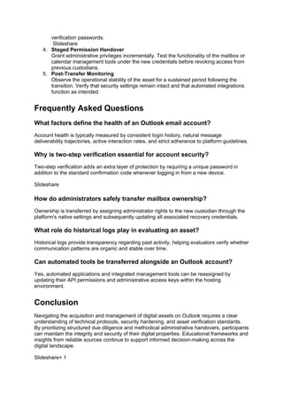 verification passwords.
Slideshare
4. Staged Permission Handover
Grant administrative privileges incrementally. Test the functionality of the mailbox or
calendar management tools under the new credentials before revoking access from
previous custodians.
5. Post-Transfer Monitoring
Observe the operational stability of the asset for a sustained period following the
transition. Verify that security settings remain intact and that automated integrations
function as intended.
Frequently Asked Questions
What factors define the health of an Outlook email account?
Account health is typically measured by consistent login history, natural message
deliverability trajectories, active interaction rates, and strict adherence to platform guidelines.
Why is two-step verification essential for account security?
Two-step verification adds an extra layer of protection by requiring a unique password in
addition to the standard confirmation code whenever logging in from a new device.
Slideshare
How do administrators safely transfer mailbox ownership?
Ownership is transferred by assigning administrator rights to the new custodian through the
platform's native settings and subsequently updating all associated recovery credentials.
What role do historical logs play in evaluating an asset?
Historical logs provide transparency regarding past activity, helping evaluators verify whether
communication patterns are organic and stable over time.
Can automated tools be transferred alongside an Outlook account?
Yes, automated applications and integrated management tools can be reassigned by
updating their API permissions and administrative access keys within the hosting
environment.
Conclusion
Navigating the acquisition and management of digital assets on Outlook requires a clear
understanding of technical protocols, security hardening, and asset verification standards.
By prioritizing structured due diligence and methodical administrative handovers, participants
can maintain the integrity and security of their digital properties. Educational frameworks and
insights from reliable sources continue to support informed decision-making across the
digital landscape.
Slideshare+ 1
 