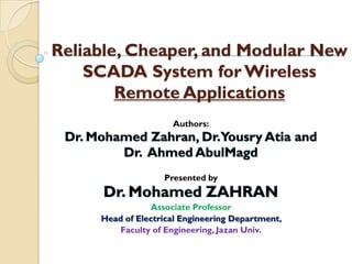 Reliable, Cheaper, and Modular New
    SCADA System for Wireless
        Remote Applications
                     Authors:




                   Presented by


                 Associate Professor
     Head of Electrical Engineering Department,
         Faculty of Engineering, Jazan Univ.
 