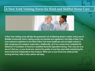 A New York Visiting Nurse for Kind and Skillful Home Care
A New York Visiting Nurse for Kind and Skillful Home Care

A New York visiting nurse will take the guesswork out of following doctor’s orders. Every one of
Reliable Community Care’s visiting nurses are licensed and registered in the State of New York,
have extensive experience in the field of New York home healthcare and are highly trained in
both caregiving and caregiver supervision. Additionally, all of our nurses have completed the
Alzheimer’s Foundation of America’s Qualified Dementia Specialist training. Their only aim is to
see to it that you, or your loved one, receive the quality of care they need while maintaining the
level of personal independence they treasure. When you or your loved one needs private
nursing services, help is only a phone call away.

 