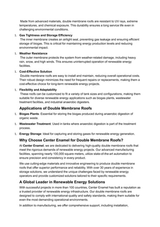 Made from advanced materials, double membrane roofs are resistant to UV rays, extreme
temperatures, and chemical exposure. This durability ensures a long service life even in
challenging environmental conditions.
1. Gas Tightness and Storage Efficiency
The inner membrane creates an airtight seal, preventing gas leakage and ensuring efficient
storage of biogas. This is critical for maintaining energy production levels and reducing
environmental impact.
1. Weather Resistance
The outer membrane protects the system from weather-related damage, including heavy
rain, snow, and high winds. This ensures uninterrupted operation of renewable energy
facilities.
1. Cost-Effective Solution
Double membrane roofs are easy to install and maintain, reducing overall operational costs.
Their robust design minimizes the need for frequent repairs or replacements, making them a
cost-effective choice for long-term renewable energy projects.
1. Flexibility and Adaptability
These roofs can be customized to fit a variety of tank sizes and configurations, making them
suitable for diverse renewable energy applications such as biogas plants, wastewater
treatment facilities, and industrial anaerobic digesters.
Applications of Double Membrane Roofs
1. Biogas Plants: Essential for storing the biogas produced during anaerobic digestion of
organic waste.
1. Wastewater Treatment: Used in tanks where anaerobic digestion is part of the treatment
process.
1. Energy Storage: Ideal for capturing and storing gases for renewable energy generation.
Why Choose Center Enamel for Double Membrane Roofs?
At Center Enamel, we are dedicated to delivering high-quality double membrane roofs that
meet the rigorous demands of renewable energy projects. Our advanced manufacturing
facilities, spanning nearly 100,000 square meters, utilize state-of-the-art automation to
ensure precision and consistency in every product.
We use cutting-edge materials and innovative engineering to produce double membrane
roofs that offer superior performance and reliability. With over 30 years of experience in
storage solutions, we understand the unique challenges faced by renewable energy
operators and provide customized solutions tailored to their specific requirements.
A Global Leader in Renewable Energy Solutions
With successful projects in more than 100 countries, Center Enamel has built a reputation as
a trusted provider of renewable energy infrastructure. Our double membrane roofs are
designed to comply with international quality and safety standards, making them suitable for
even the most demanding operational environments.
In addition to manufacturing, we offer comprehensive support, including installation,
 