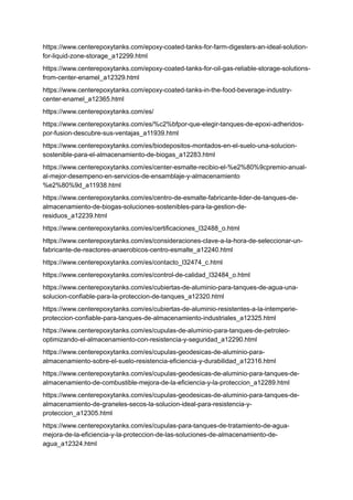 https://www.centerepoxytanks.com/epoxy-coated-tanks-for-farm-digesters-an-ideal-solution-
for-liquid-zone-storage_a12299.html
https://www.centerepoxytanks.com/epoxy-coated-tanks-for-oil-gas-reliable-storage-solutions-
from-center-enamel_a12329.html
https://www.centerepoxytanks.com/epoxy-coated-tanks-in-the-food-beverage-industry-
center-enamel_a12365.html
https://www.centerepoxytanks.com/es/
https://www.centerepoxytanks.com/es/%c2%bfpor-que-elegir-tanques-de-epoxi-adheridos-
por-fusion-descubre-sus-ventajas_a11939.html
https://www.centerepoxytanks.com/es/biodepositos-montados-en-el-suelo-una-solucion-
sostenible-para-el-almacenamiento-de-biogas_a12283.html
https://www.centerepoxytanks.com/es/center-esmalte-recibio-el-%e2%80%9cpremio-anual-
al-mejor-desempeno-en-servicios-de-ensamblaje-y-almacenamiento
%e2%80%9d_a11938.html
https://www.centerepoxytanks.com/es/centro-de-esmalte-fabricante-lider-de-tanques-de-
almacenamiento-de-biogas-soluciones-sostenibles-para-la-gestion-de-
residuos_a12239.html
https://www.centerepoxytanks.com/es/certificaciones_l32488_o.html
https://www.centerepoxytanks.com/es/consideraciones-clave-a-la-hora-de-seleccionar-un-
fabricante-de-reactores-anaerobicos-centro-esmalte_a12240.html
https://www.centerepoxytanks.com/es/contacto_l32474_c.html
https://www.centerepoxytanks.com/es/control-de-calidad_l32484_o.html
https://www.centerepoxytanks.com/es/cubiertas-de-aluminio-para-tanques-de-agua-una-
solucion-confiable-para-la-proteccion-de-tanques_a12320.html
https://www.centerepoxytanks.com/es/cubiertas-de-aluminio-resistentes-a-la-intemperie-
proteccion-confiable-para-tanques-de-almacenamiento-industriales_a12325.html
https://www.centerepoxytanks.com/es/cupulas-de-aluminio-para-tanques-de-petroleo-
optimizando-el-almacenamiento-con-resistencia-y-seguridad_a12290.html
https://www.centerepoxytanks.com/es/cupulas-geodesicas-de-aluminio-para-
almacenamiento-sobre-el-suelo-resistencia-eficiencia-y-durabilidad_a12316.html
https://www.centerepoxytanks.com/es/cupulas-geodesicas-de-aluminio-para-tanques-de-
almacenamiento-de-combustible-mejora-de-la-eficiencia-y-la-proteccion_a12289.html
https://www.centerepoxytanks.com/es/cupulas-geodesicas-de-aluminio-para-tanques-de-
almacenamiento-de-graneles-secos-la-solucion-ideal-para-resistencia-y-
proteccion_a12305.html
https://www.centerepoxytanks.com/es/cupulas-para-tanques-de-tratamiento-de-agua-
mejora-de-la-eficiencia-y-la-proteccion-de-las-soluciones-de-almacenamiento-de-
agua_a12324.html
 