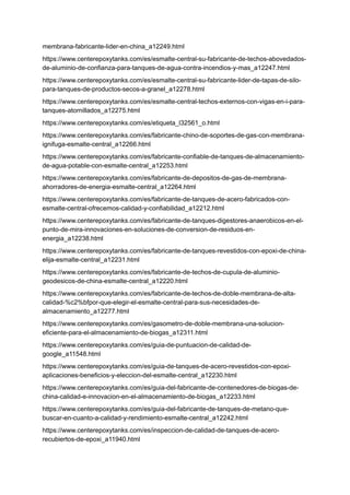 membrana-fabricante-lider-en-china_a12249.html
https://www.centerepoxytanks.com/es/esmalte-central-su-fabricante-de-techos-abovedados-
de-aluminio-de-confianza-para-tanques-de-agua-contra-incendios-y-mas_a12247.html
https://www.centerepoxytanks.com/es/esmalte-central-su-fabricante-lider-de-tapas-de-silo-
para-tanques-de-productos-secos-a-granel_a12278.html
https://www.centerepoxytanks.com/es/esmalte-central-techos-externos-con-vigas-en-i-para-
tanques-atornillados_a12275.html
https://www.centerepoxytanks.com/es/etiqueta_l32561_o.html
https://www.centerepoxytanks.com/es/fabricante-chino-de-soportes-de-gas-con-membrana-
ignifuga-esmalte-central_a12266.html
https://www.centerepoxytanks.com/es/fabricante-confiable-de-tanques-de-almacenamiento-
de-agua-potable-con-esmalte-central_a12253.html
https://www.centerepoxytanks.com/es/fabricante-de-depositos-de-gas-de-membrana-
ahorradores-de-energia-esmalte-central_a12264.html
https://www.centerepoxytanks.com/es/fabricante-de-tanques-de-acero-fabricados-con-
esmalte-central-ofrecemos-calidad-y-confiabilidad_a12212.html
https://www.centerepoxytanks.com/es/fabricante-de-tanques-digestores-anaerobicos-en-el-
punto-de-mira-innovaciones-en-soluciones-de-conversion-de-residuos-en-
energia_a12238.html
https://www.centerepoxytanks.com/es/fabricante-de-tanques-revestidos-con-epoxi-de-china-
elija-esmalte-central_a12231.html
https://www.centerepoxytanks.com/es/fabricante-de-techos-de-cupula-de-aluminio-
geodesicos-de-china-esmalte-central_a12220.html
https://www.centerepoxytanks.com/es/fabricante-de-techos-de-doble-membrana-de-alta-
calidad-%c2%bfpor-que-elegir-el-esmalte-central-para-sus-necesidades-de-
almacenamiento_a12277.html
https://www.centerepoxytanks.com/es/gasometro-de-doble-membrana-una-solucion-
eficiente-para-el-almacenamiento-de-biogas_a12311.html
https://www.centerepoxytanks.com/es/guia-de-puntuacion-de-calidad-de-
google_a11548.html
https://www.centerepoxytanks.com/es/guia-de-tanques-de-acero-revestidos-con-epoxi-
aplicaciones-beneficios-y-eleccion-del-esmalte-central_a12230.html
https://www.centerepoxytanks.com/es/guia-del-fabricante-de-contenedores-de-biogas-de-
china-calidad-e-innovacion-en-el-almacenamiento-de-biogas_a12233.html
https://www.centerepoxytanks.com/es/guia-del-fabricante-de-tanques-de-metano-que-
buscar-en-cuanto-a-calidad-y-rendimiento-esmalte-central_a12242.html
https://www.centerepoxytanks.com/es/inspeccion-de-calidad-de-tanques-de-acero-
recubiertos-de-epoxi_a11940.html
 