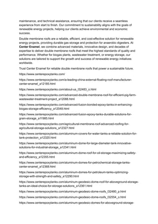 maintenance, and technical assistance, ensuring that our clients receive a seamless
experience from start to finish. Our commitment to sustainability aligns with the goals of
renewable energy projects, helping our clients achieve environmental and economic
success.
Double membrane roofs are a reliable, efficient, and cost-effective solution for renewable
energy projects, providing durable gas storage and protection for anaerobic digesters. At
Center Enamel, we combine advanced materials, innovative design, and decades of
expertise to deliver double membrane roofs that meet the highest standards of quality and
performance. Whether for biogas plants, wastewater treatment, or energy storage, our
solutions are tailored to support the growth and success of renewable energy initiatives
worldwide.
Trust Center Enamel for reliable double membrane roofs that power a sustainable future.
https://www.centerepoxytanks.com/
https://www.centerepoxytanks.com/a-leading-china-external-floating-roof-manufacturer-
center-enamel_a12185.html
https://www.centerepoxytanks.com/about-us_l32483_o.html
https://www.centerepoxytanks.com/advanced-double-membrane-roof-for-efficient-pig-farm-
wastewater-treatment-project_a12088.html
https://www.centerepoxytanks.com/advanced-fusion-bonded-epoxy-tanks-in-enhancing-
biogas-storage-efficiency_a12048.html
https://www.centerepoxytanks.com/advanced-fusion-epoxy-tanks-durable-solutions-for-
grain-storage_a11985.html
https://www.centerepoxytanks.com/agricultural-membrane-roof-advanced-roofing-for-
agricultural-storage-solutions_a12327.html
https://www.centerepoxytanks.com/aluminum-covers-for-water-tanks-a-reliable-solution-for-
tank-protection_a12320.html
https://www.centerepoxytanks.com/aluminum-dome-for-large-diameter-tank-innovative-
solutions-for-industrial-storage_a12341.html
https://www.centerepoxytanks.com/aluminum-dome-roof-for-oil-storage-maximizing-safety-
and-efficiency_a12355.html
https://www.centerepoxytanks.com/aluminum-domes-for-petrochemical-storage-tanks-
center-enamel_a12368.html
https://www.centerepoxytanks.com/aluminum-domes-for-petroleum-tanks-optimizing-
storage-with-strength-and-safety_a12290.html
https://www.centerepoxytanks.com/aluminum-geodesic-dome-roof-for-aboveground-storage-
tanks-an-ideal-choice-for-storage-solutions_a12361.html
https://www.centerepoxytanks.com/aluminum-geodesic-dome-roofs_l32480_p.html
https://www.centerepoxytanks.com/aluminum-geodesic-dome-roofs_l32554_o.html
https://www.centerepoxytanks.com/aluminum-geodesic-domes-for-aboveground-storage-
 