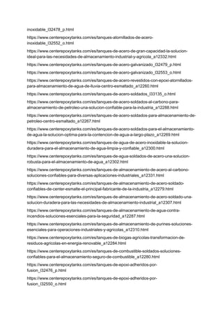 inoxidable_l32478_p.html
https://www.centerepoxytanks.com/es/tanques-atornillados-de-acero-
inoxidable_l32552_o.html
https://www.centerepoxytanks.com/es/tanques-de-acero-de-gran-capacidad-la-solucion-
ideal-para-las-necesidades-de-almacenamiento-industrial-y-agricola_a12332.html
https://www.centerepoxytanks.com/es/tanques-de-acero-galvanizado_l32479_p.html
https://www.centerepoxytanks.com/es/tanques-de-acero-galvanizado_l32553_o.html
https://www.centerepoxytanks.com/es/tanques-de-acero-revestidos-con-epoxi-atornillados-
para-almacenamiento-de-agua-de-lluvia-centro-esmaltado_a12260.html
https://www.centerepoxytanks.com/es/tanques-de-acero-soldados_l33135_o.html
https://www.centerepoxytanks.com/es/tanques-de-acero-soldados-al-carbono-para-
almacenamiento-de-petroleo-una-solucion-confiable-para-la-industria_a12288.html
https://www.centerepoxytanks.com/es/tanques-de-acero-soldados-para-almacenamiento-de-
petroleo-centro-esmaltado_a12267.html
https://www.centerepoxytanks.com/es/tanques-de-acero-soldados-para-el-almacenamiento-
de-agua-la-solucion-optima-para-la-contencion-de-agua-a-largo-plazo_a12269.html
https://www.centerepoxytanks.com/es/tanques-de-agua-de-acero-inoxidable-la-solucion-
duradera-para-el-almacenamiento-de-agua-limpia-y-confiable_a12300.html
https://www.centerepoxytanks.com/es/tanques-de-agua-soldados-de-acero-una-solucion-
robusta-para-el-almacenamiento-de-agua_a12302.html
https://www.centerepoxytanks.com/es/tanques-de-almacenamiento-de-acero-al-carbono-
soluciones-confiables-para-diversas-aplicaciones-industriales_a12331.html
https://www.centerepoxytanks.com/es/tanques-de-almacenamiento-de-acero-soldado-
confiables-de-center-esmalte-el-principal-fabricante-de-la-industria_a12279.html
https://www.centerepoxytanks.com/es/tanques-de-almacenamiento-de-acero-soldado-una-
solucion-duradera-para-las-necesidades-de-almacenamiento-industrial_a12307.html
https://www.centerepoxytanks.com/es/tanques-de-almacenamiento-de-agua-contra-
incendios-soluciones-esenciales-para-la-seguridad_a12287.html
https://www.centerepoxytanks.com/es/tanques-de-almacenamiento-de-purines-soluciones-
esenciales-para-operaciones-industriales-y-agricolas_a12310.html
https://www.centerepoxytanks.com/es/tanques-de-biogas-agricolas-transformacion-de-
residuos-agricolas-en-energia-renovable_a12284.html
https://www.centerepoxytanks.com/es/tanques-de-combustible-soldados-soluciones-
confiables-para-el-almacenamiento-seguro-de-combustible_a12280.html
https://www.centerepoxytanks.com/es/tanques-de-epoxi-adheridos-por-
fusion_l32476_p.html
https://www.centerepoxytanks.com/es/tanques-de-epoxi-adheridos-por-
fusion_l32550_o.html
 