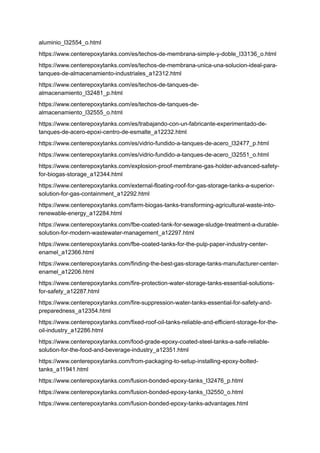 aluminio_l32554_o.html
https://www.centerepoxytanks.com/es/techos-de-membrana-simple-y-doble_l33136_o.html
https://www.centerepoxytanks.com/es/techos-de-membrana-unica-una-solucion-ideal-para-
tanques-de-almacenamiento-industriales_a12312.html
https://www.centerepoxytanks.com/es/techos-de-tanques-de-
almacenamiento_l32481_p.html
https://www.centerepoxytanks.com/es/techos-de-tanques-de-
almacenamiento_l32555_o.html
https://www.centerepoxytanks.com/es/trabajando-con-un-fabricante-experimentado-de-
tanques-de-acero-epoxi-centro-de-esmalte_a12232.html
https://www.centerepoxytanks.com/es/vidrio-fundido-a-tanques-de-acero_l32477_p.html
https://www.centerepoxytanks.com/es/vidrio-fundido-a-tanques-de-acero_l32551_o.html
https://www.centerepoxytanks.com/explosion-proof-membrane-gas-holder-advanced-safety-
for-biogas-storage_a12344.html
https://www.centerepoxytanks.com/external-floating-roof-for-gas-storage-tanks-a-superior-
solution-for-gas-containment_a12292.html
https://www.centerepoxytanks.com/farm-biogas-tanks-transforming-agricultural-waste-into-
renewable-energy_a12284.html
https://www.centerepoxytanks.com/fbe-coated-tank-for-sewage-sludge-treatment-a-durable-
solution-for-modern-wastewater-management_a12297.html
https://www.centerepoxytanks.com/fbe-coated-tanks-for-the-pulp-paper-industry-center-
enamel_a12366.html
https://www.centerepoxytanks.com/finding-the-best-gas-storage-tanks-manufacturer-center-
enamel_a12206.html
https://www.centerepoxytanks.com/fire-protection-water-storage-tanks-essential-solutions-
for-safety_a12287.html
https://www.centerepoxytanks.com/fire-suppression-water-tanks-essential-for-safety-and-
preparedness_a12354.html
https://www.centerepoxytanks.com/fixed-roof-oil-tanks-reliable-and-efficient-storage-for-the-
oil-industry_a12286.html
https://www.centerepoxytanks.com/food-grade-epoxy-coated-steel-tanks-a-safe-reliable-
solution-for-the-food-and-beverage-industry_a12351.html
https://www.centerepoxytanks.com/from-packaging-to-setup-installing-epoxy-bolted-
tanks_a11941.html
https://www.centerepoxytanks.com/fusion-bonded-epoxy-tanks_l32476_p.html
https://www.centerepoxytanks.com/fusion-bonded-epoxy-tanks_l32550_o.html
https://www.centerepoxytanks.com/fusion-bonded-epoxy-tanks-advantages.html
 