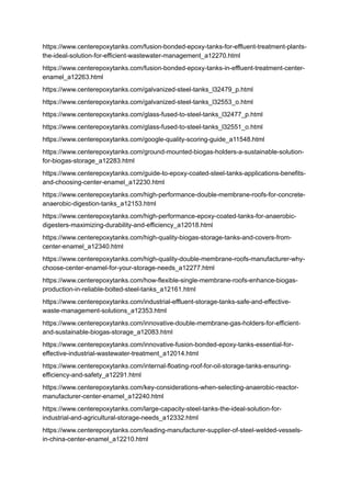 https://www.centerepoxytanks.com/fusion-bonded-epoxy-tanks-for-effluent-treatment-plants-
the-ideal-solution-for-efficient-wastewater-management_a12270.html
https://www.centerepoxytanks.com/fusion-bonded-epoxy-tanks-in-effluent-treatment-center-
enamel_a12263.html
https://www.centerepoxytanks.com/galvanized-steel-tanks_l32479_p.html
https://www.centerepoxytanks.com/galvanized-steel-tanks_l32553_o.html
https://www.centerepoxytanks.com/glass-fused-to-steel-tanks_l32477_p.html
https://www.centerepoxytanks.com/glass-fused-to-steel-tanks_l32551_o.html
https://www.centerepoxytanks.com/google-quality-scoring-guide_a11548.html
https://www.centerepoxytanks.com/ground-mounted-biogas-holders-a-sustainable-solution-
for-biogas-storage_a12283.html
https://www.centerepoxytanks.com/guide-to-epoxy-coated-steel-tanks-applications-benefits-
and-choosing-center-enamel_a12230.html
https://www.centerepoxytanks.com/high-performance-double-membrane-roofs-for-concrete-
anaerobic-digestion-tanks_a12153.html
https://www.centerepoxytanks.com/high-performance-epoxy-coated-tanks-for-anaerobic-
digesters-maximizing-durability-and-efficiency_a12018.html
https://www.centerepoxytanks.com/high-quality-biogas-storage-tanks-and-covers-from-
center-enamel_a12340.html
https://www.centerepoxytanks.com/high-quality-double-membrane-roofs-manufacturer-why-
choose-center-enamel-for-your-storage-needs_a12277.html
https://www.centerepoxytanks.com/how-flexible-single-membrane-roofs-enhance-biogas-
production-in-reliable-bolted-steel-tanks_a12161.html
https://www.centerepoxytanks.com/industrial-effluent-storage-tanks-safe-and-effective-
waste-management-solutions_a12353.html
https://www.centerepoxytanks.com/innovative-double-membrane-gas-holders-for-efficient-
and-sustainable-biogas-storage_a12083.html
https://www.centerepoxytanks.com/innovative-fusion-bonded-epoxy-tanks-essential-for-
effective-industrial-wastewater-treatment_a12014.html
https://www.centerepoxytanks.com/internal-floating-roof-for-oil-storage-tanks-ensuring-
efficiency-and-safety_a12291.html
https://www.centerepoxytanks.com/key-considerations-when-selecting-anaerobic-reactor-
manufacturer-center-enamel_a12240.html
https://www.centerepoxytanks.com/large-capacity-steel-tanks-the-ideal-solution-for-
industrial-and-agricultural-storage-needs_a12332.html
https://www.centerepoxytanks.com/leading-manufacturer-supplier-of-steel-welded-vessels-
in-china-center-enamel_a12210.html
 