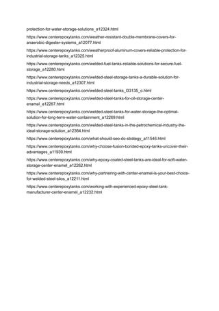 protection-for-water-storage-solutions_a12324.html
https://www.centerepoxytanks.com/weather-resistant-double-membrane-covers-for-
anaerobic-digester-systems_a12077.html
https://www.centerepoxytanks.com/weatherproof-aluminum-covers-reliable-protection-for-
industrial-storage-tanks_a12325.html
https://www.centerepoxytanks.com/welded-fuel-tanks-reliable-solutions-for-secure-fuel-
storage_a12280.html
https://www.centerepoxytanks.com/welded-steel-storage-tanks-a-durable-solution-for-
industrial-storage-needs_a12307.html
https://www.centerepoxytanks.com/welded-steel-tanks_l33135_o.html
https://www.centerepoxytanks.com/welded-steel-tanks-for-oil-storage-center-
enamel_a12267.html
https://www.centerepoxytanks.com/welded-steel-tanks-for-water-storage-the-optimal-
solution-for-long-term-water-containment_a12269.html
https://www.centerepoxytanks.com/welded-steel-tanks-in-the-petrochemical-industry-the-
ideal-storage-solution_a12364.html
https://www.centerepoxytanks.com/what-should-seo-do-strategy_a11546.html
https://www.centerepoxytanks.com/why-choose-fusion-bonded-epoxy-tanks-uncover-their-
advantages_a11939.html
https://www.centerepoxytanks.com/why-epoxy-coated-steel-tanks-are-ideal-for-soft-water-
storage-center-enamel_a12262.html
https://www.centerepoxytanks.com/why-partnering-with-center-enamel-is-your-best-choice-
for-welded-steel-silos_a12211.html
https://www.centerepoxytanks.com/working-with-experienced-epoxy-steel-tank-
manufacturer-center-enamel_a12232.html
 