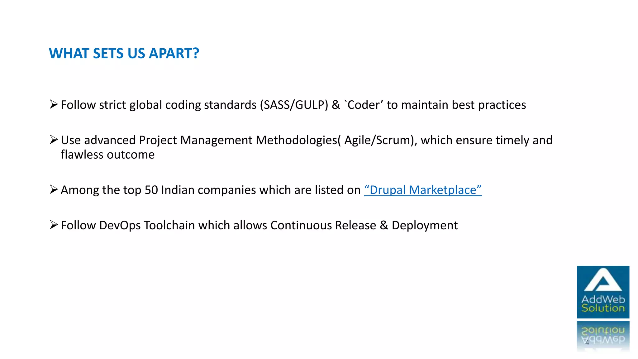 WHAT SETS US APART?
Follow strict global coding standards (SASS/GULP) & `Coder’ to maintain best practices
Use advanced Project Management Methodologies( Agile/Scrum), which ensure timely
and flawless outcome
Among the top 50 Indian companies which are listed on “Drupal Marketplace”
Follow DevOps Toolchain which allows Continuous Release & Deployment
4