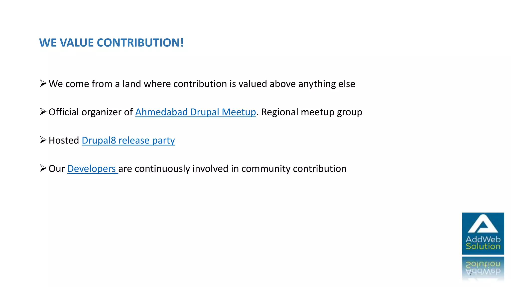 WE VALUE CONTRIBUTION!
We come from a land where contribution is valued above anything else
Official organizer of Ahmedabad Drupal Meetup. Regional meetup group
Hosted Drupal8 release party
Our Developers are continuously involved in community contribution
7