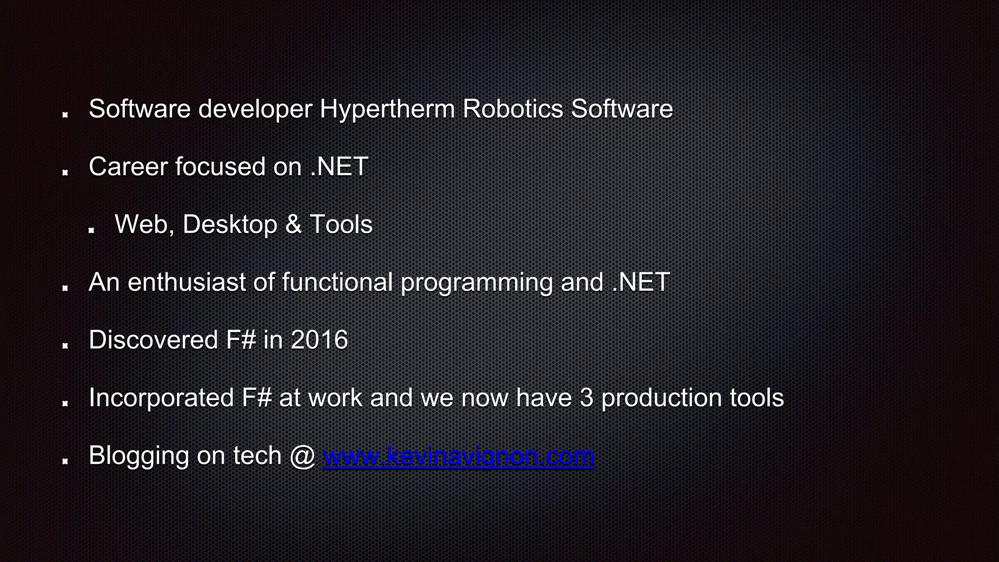 Software developer Hypertherm Robotics Software
Career focused on .NET
Web, Desktop & Tools
An enthusiast of functional programming and .NET
Discovered F# in 2016
Incorporated F# at work and we now have 3 production tools
Blogging on tech @ www.kevinavignon.com
 