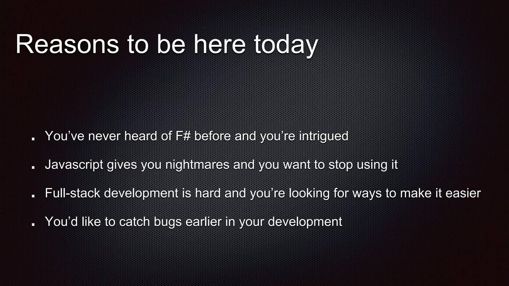 Reasons to be here today
You’ve never heard of F# before and you’re intrigued
Javascript gives you nightmares and you want to stop using it
Full-stack development is hard and you’re looking for ways to make it easier
You’d like to catch bugs earlier in your development
 