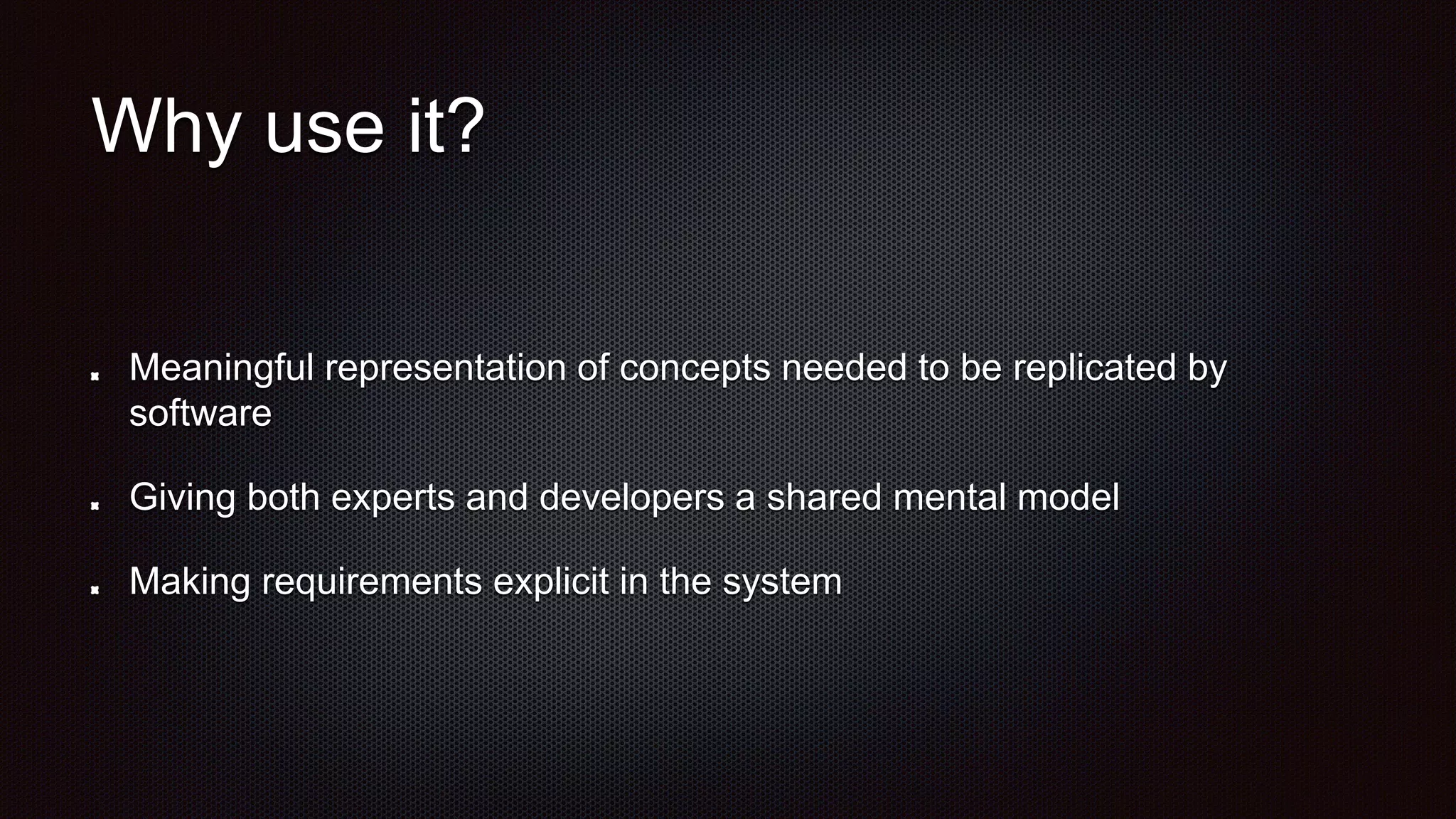 Why use it?
Meaningful representation of concepts needed to be replicated by
software
Giving both experts and developers a shared mental model
Making requirements explicit in the system
 