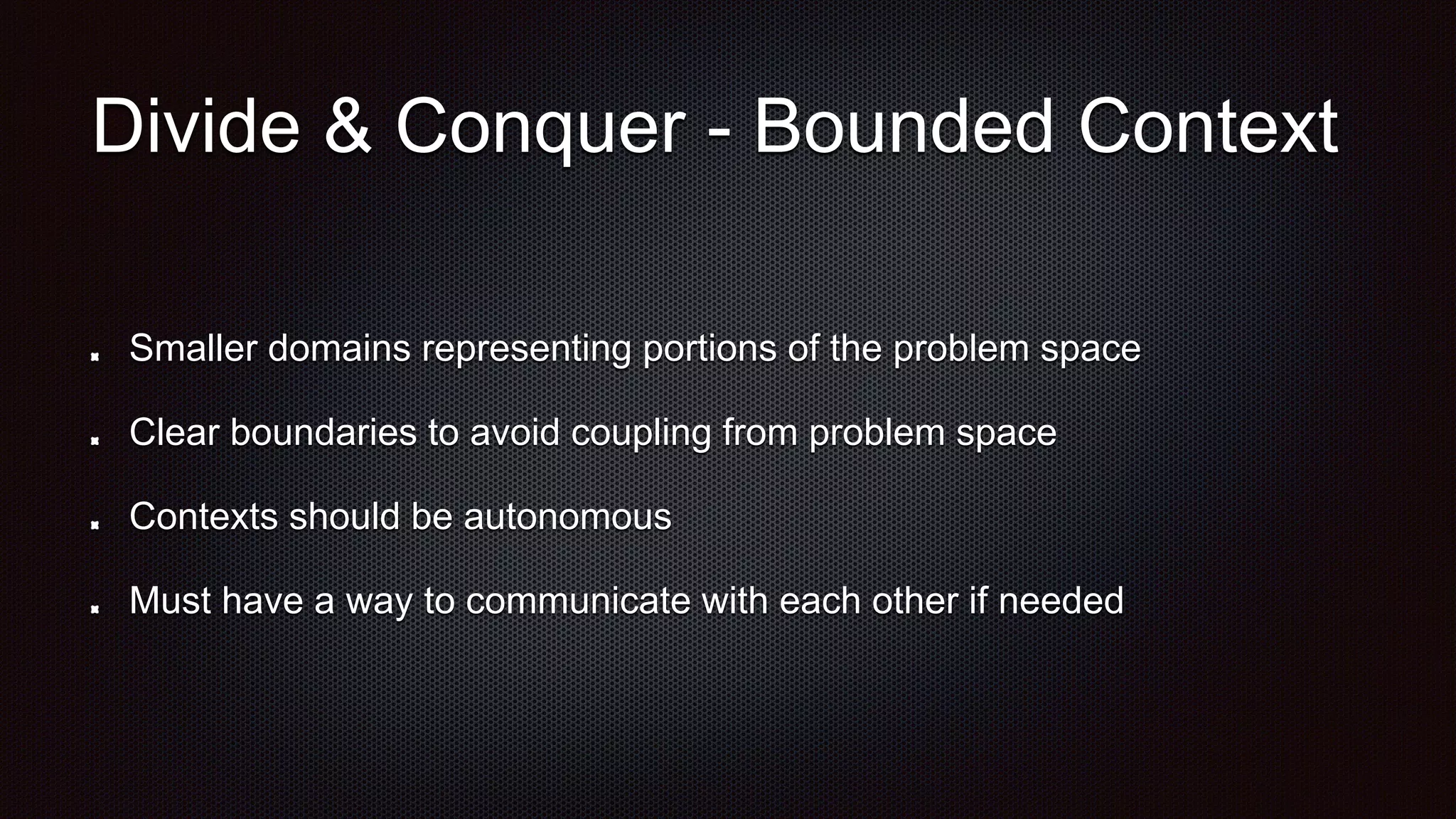 Divide & Conquer - Bounded Context
Smaller domains representing portions of the problem space
Clear boundaries to avoid coupling from problem space
Contexts should be autonomous
Must have a way to communicate with each other if needed
 