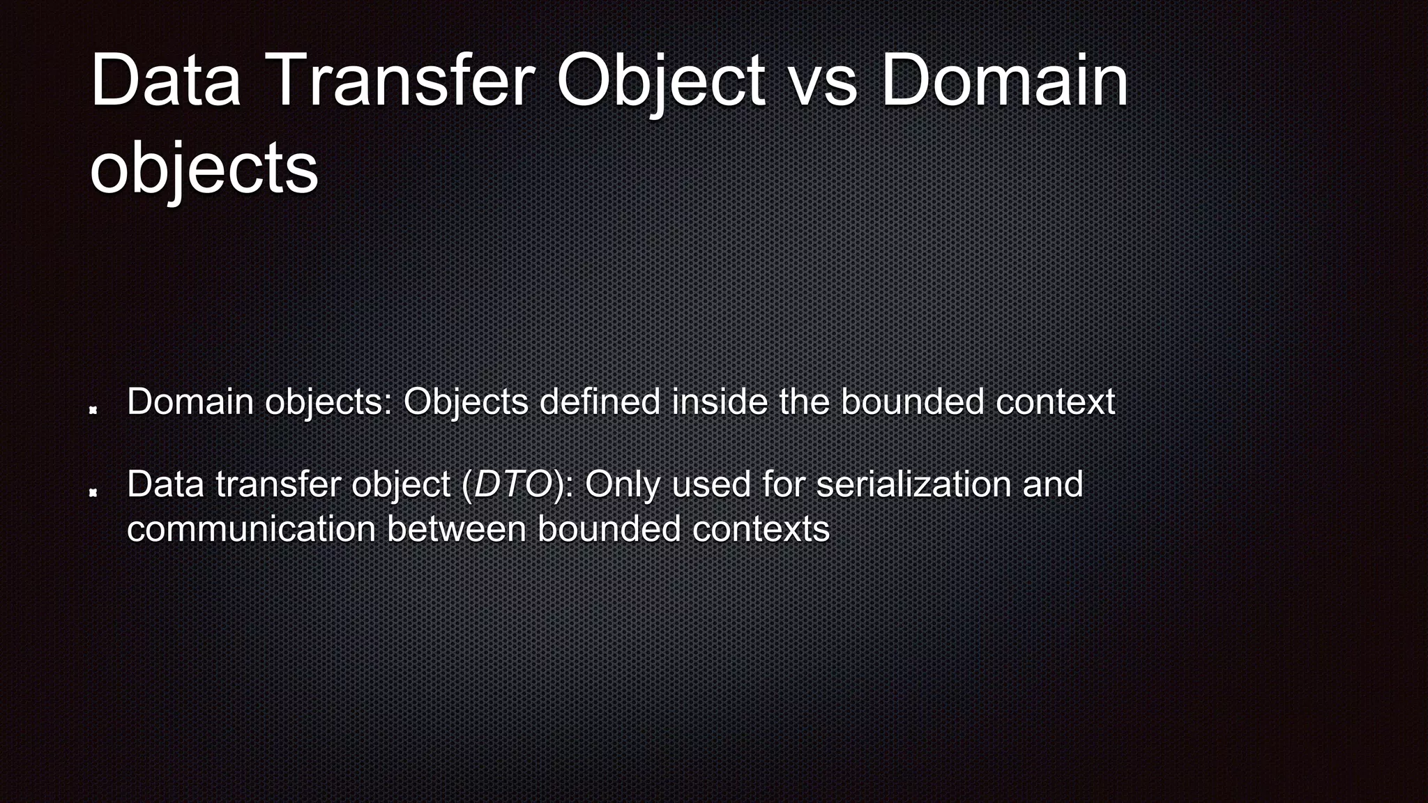 Data Transfer Object vs Domain
objects
Domain objects: Objects defined inside the bounded context
Data transfer object (DTO): Only used for serialization and
communication between bounded contexts
 