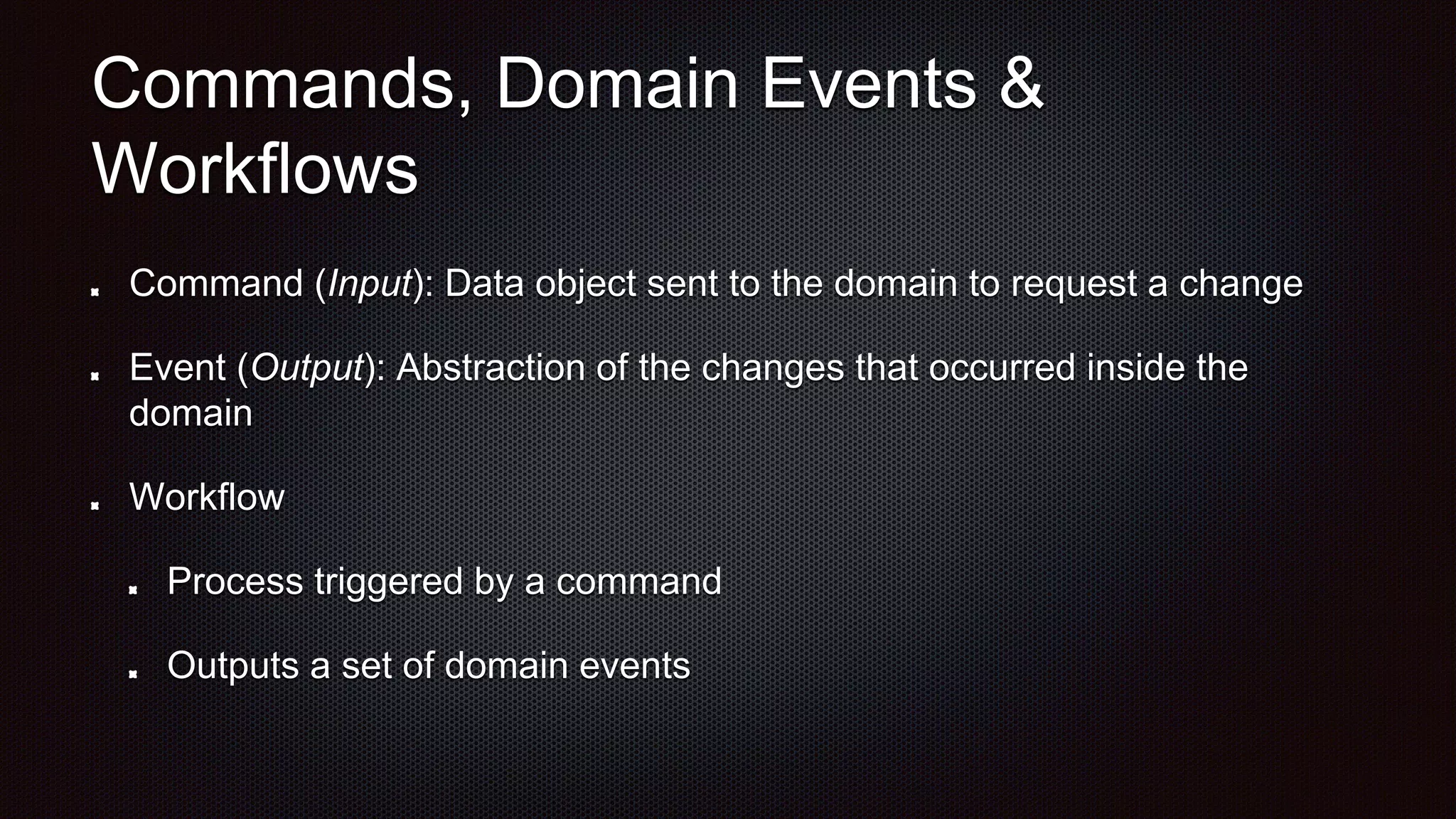 Commands, Domain Events &
Workflows
Command (Input): Data object sent to the domain to request a change
Event (Output): Abstraction of the changes that occurred inside the
domain
Workflow
Process triggered by a command
Outputs a set of domain events
 