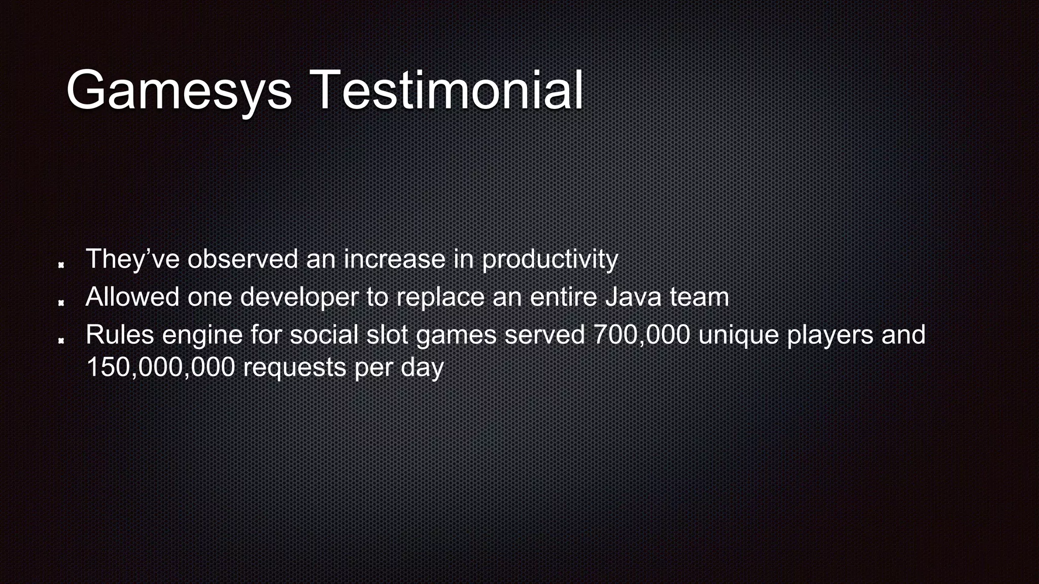 Gamesys Testimonial
They’ve observed an increase in productivity
Allowed one developer to replace an entire Java team
Rules engine for social slot games served 700,000 unique players and
150,000,000 requests per day
 