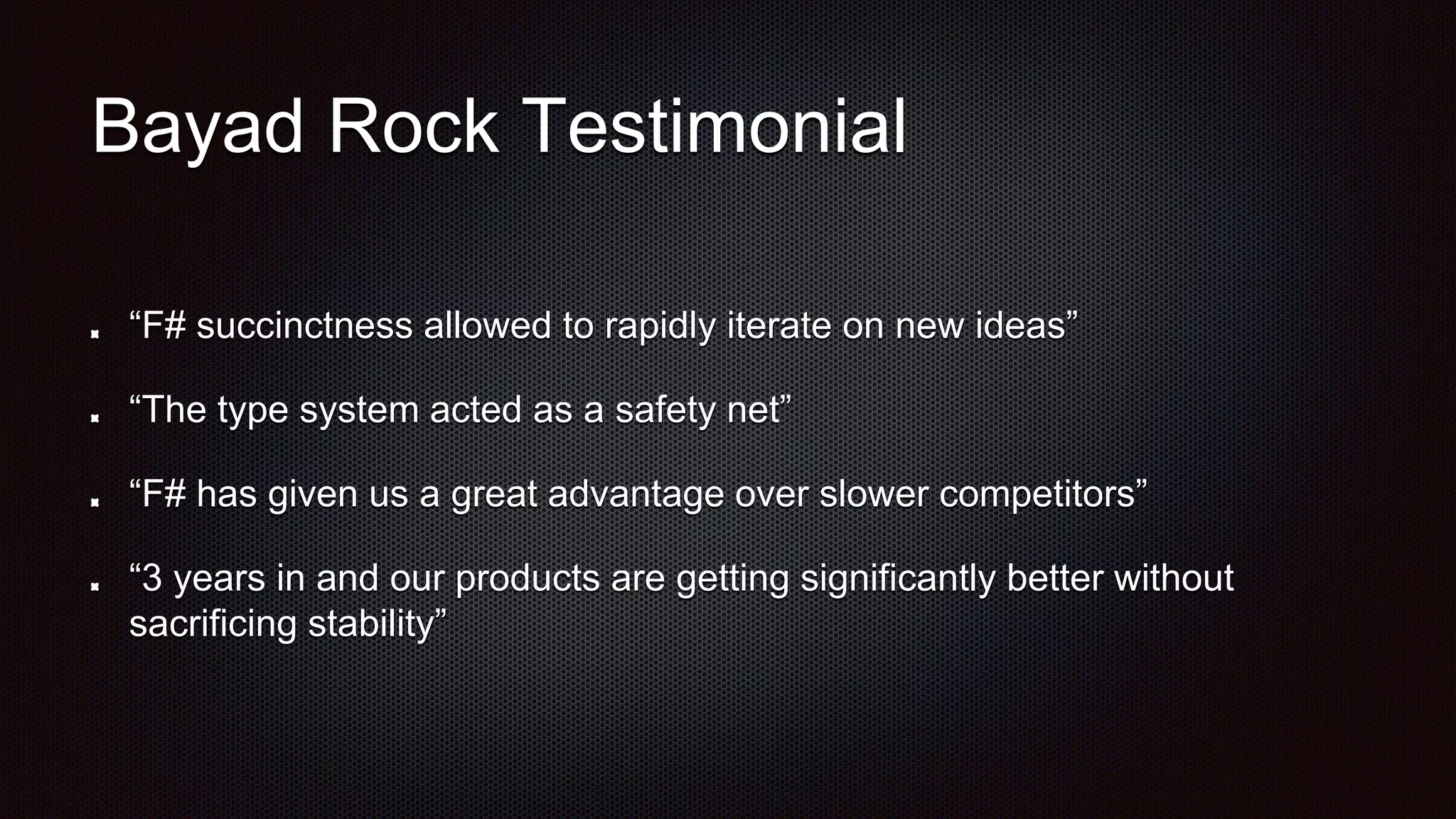 Bayad Rock Testimonial
“F# succinctness allowed to rapidly iterate on new ideas”
“The type system acted as a safety net”
“F# has given us a great advantage over slower competitors”
“3 years in and our products are getting significantly better without
sacrificing stability”
 