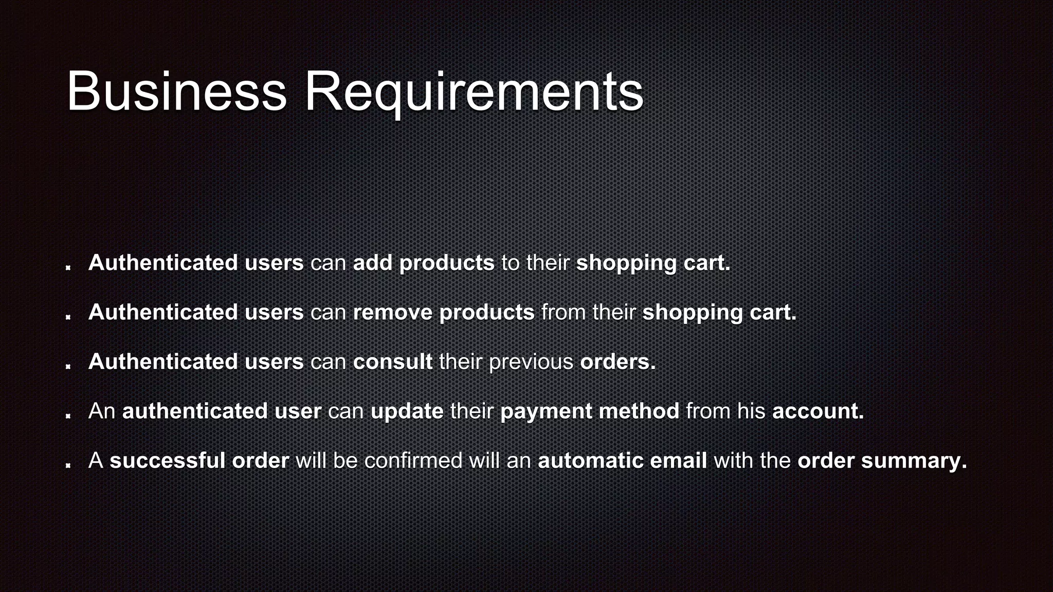 Business Requirements
Authenticated users can add products to their shopping cart.
Authenticated users can remove products from their shopping cart.
Authenticated users can consult their previous orders.
An authenticated user can update their payment method from his account.
A successful order will be confirmed will an automatic email with the order summary.
 