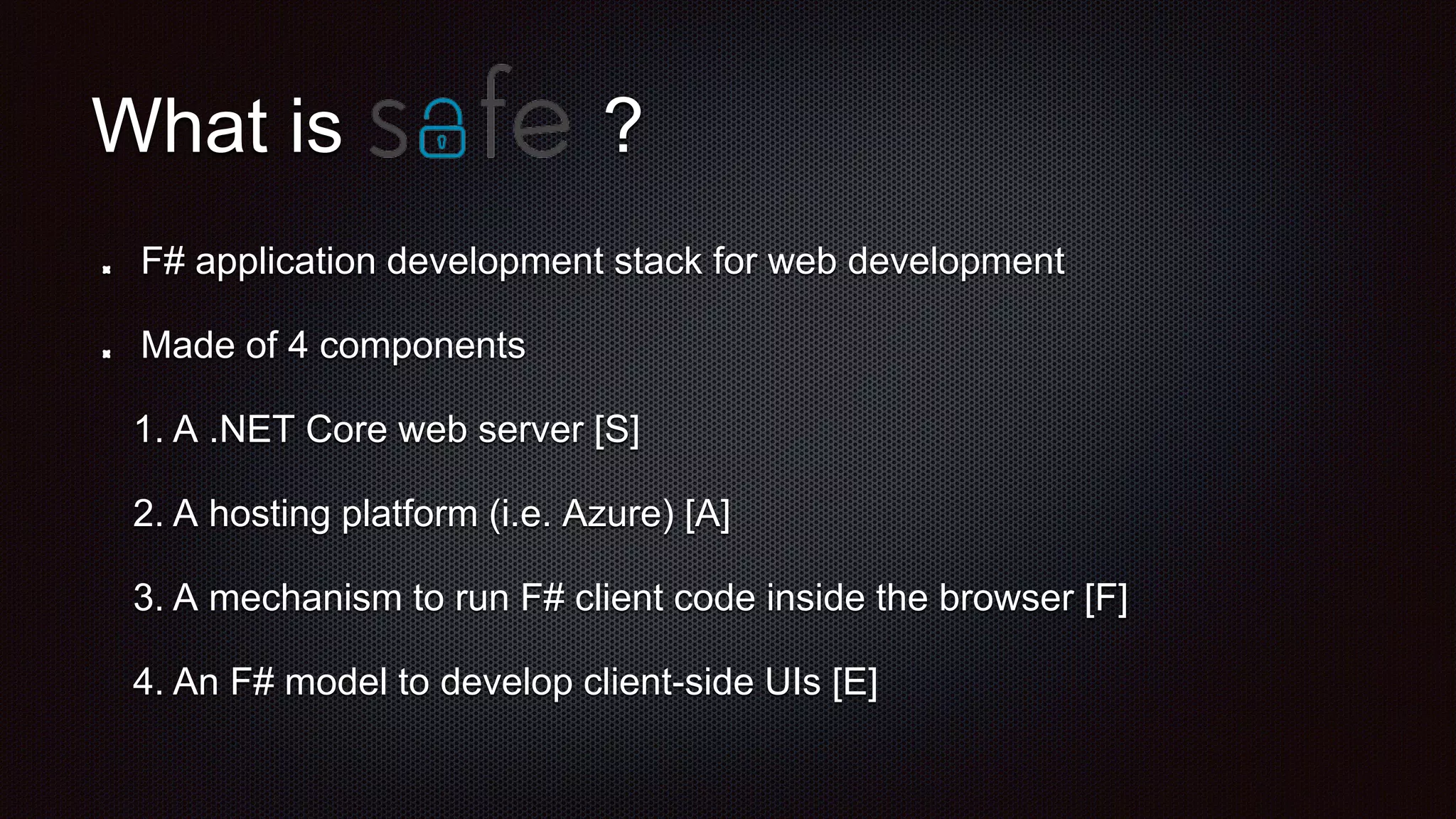 What is
F# application development stack for web development
Made of 4 components
1. A .NET Core web server [S]
2. A hosting platform (i.e. Azure) [A]
3. A mechanism to run F# client code inside the browser [F]
4. An F# model to develop client-side UIs [E]
?
 