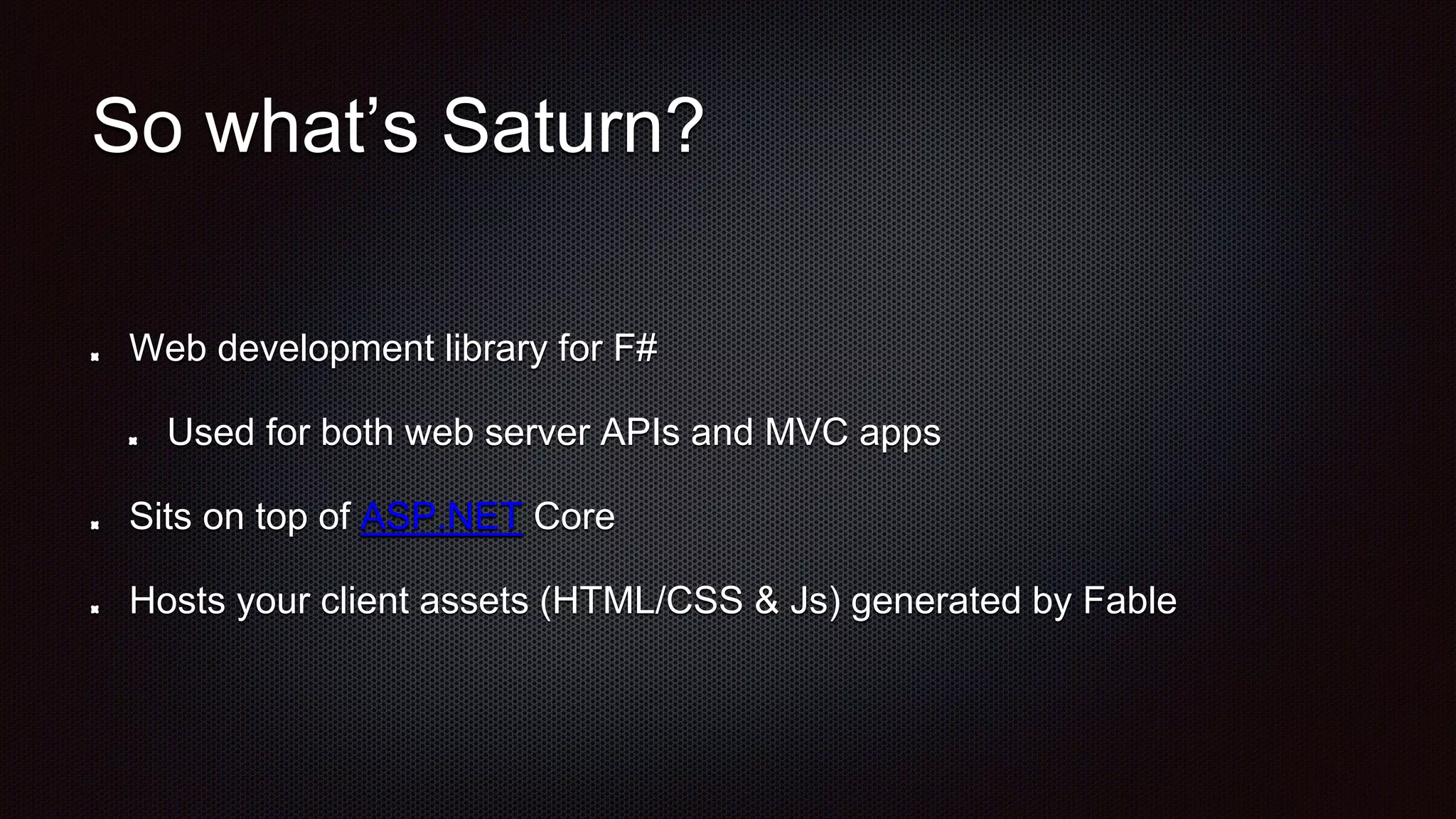 So what’s Saturn?
Web development library for F#
Used for both web server APIs and MVC apps
Sits on top of ASP.NET Core
Hosts your client assets (HTML/CSS & Js) generated by Fable
 