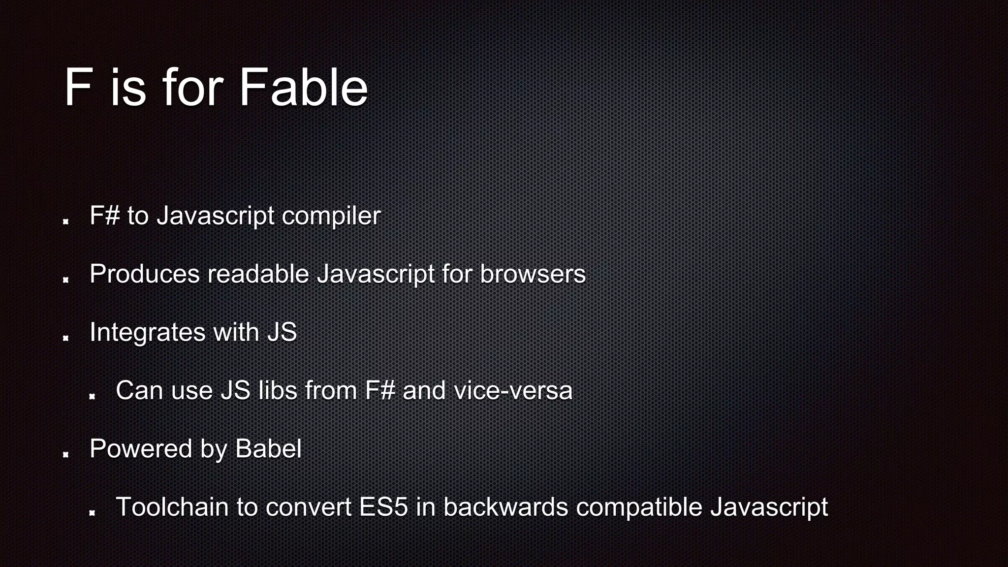 F is for Fable
F# to Javascript compiler
Produces readable Javascript for browsers
Integrates with JS
Can use JS libs from F# and vice-versa
Powered by Babel
Toolchain to convert ES5 in backwards compatible Javascript
 