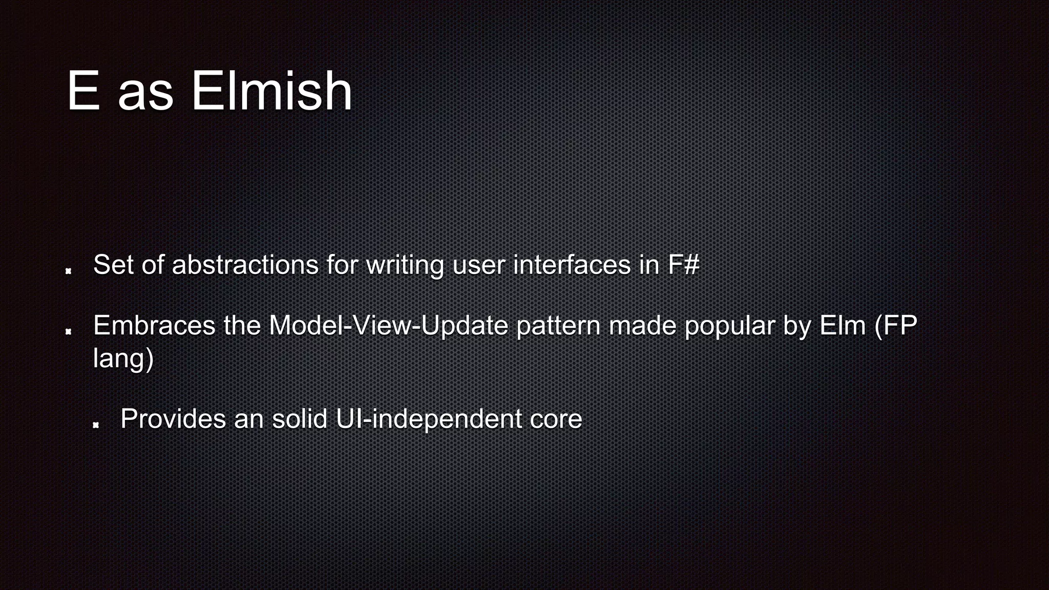 E as Elmish
Set of abstractions for writing user interfaces in F#
Embraces the Model-View-Update pattern made popular by Elm (FP
lang)
Provides an solid UI-independent core
 