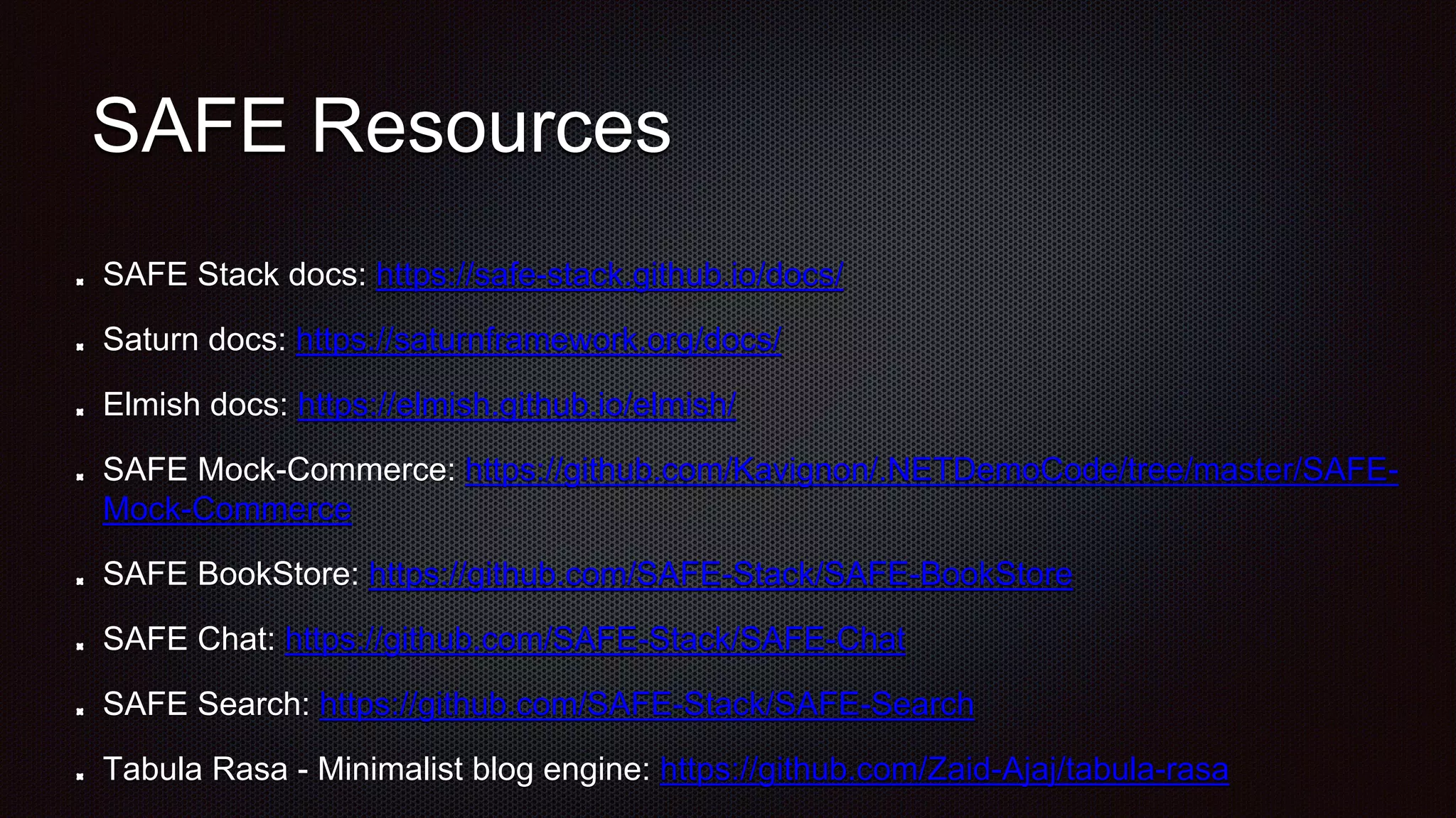 SAFE Resources
SAFE Stack docs: https://safe-stack.github.io/docs/
Saturn docs: https://saturnframework.org/docs/
Elmish docs: https://elmish.github.io/elmish/
SAFE Mock-Commerce: https://github.com/Kavignon/.NETDemoCode/tree/master/SAFE-
Mock-Commerce
SAFE BookStore: https://github.com/SAFE-Stack/SAFE-BookStore
SAFE Chat: https://github.com/SAFE-Stack/SAFE-Chat
SAFE Search: https://github.com/SAFE-Stack/SAFE-Search
Tabula Rasa - Minimalist blog engine: https://github.com/Zaid-Ajaj/tabula-rasa
 