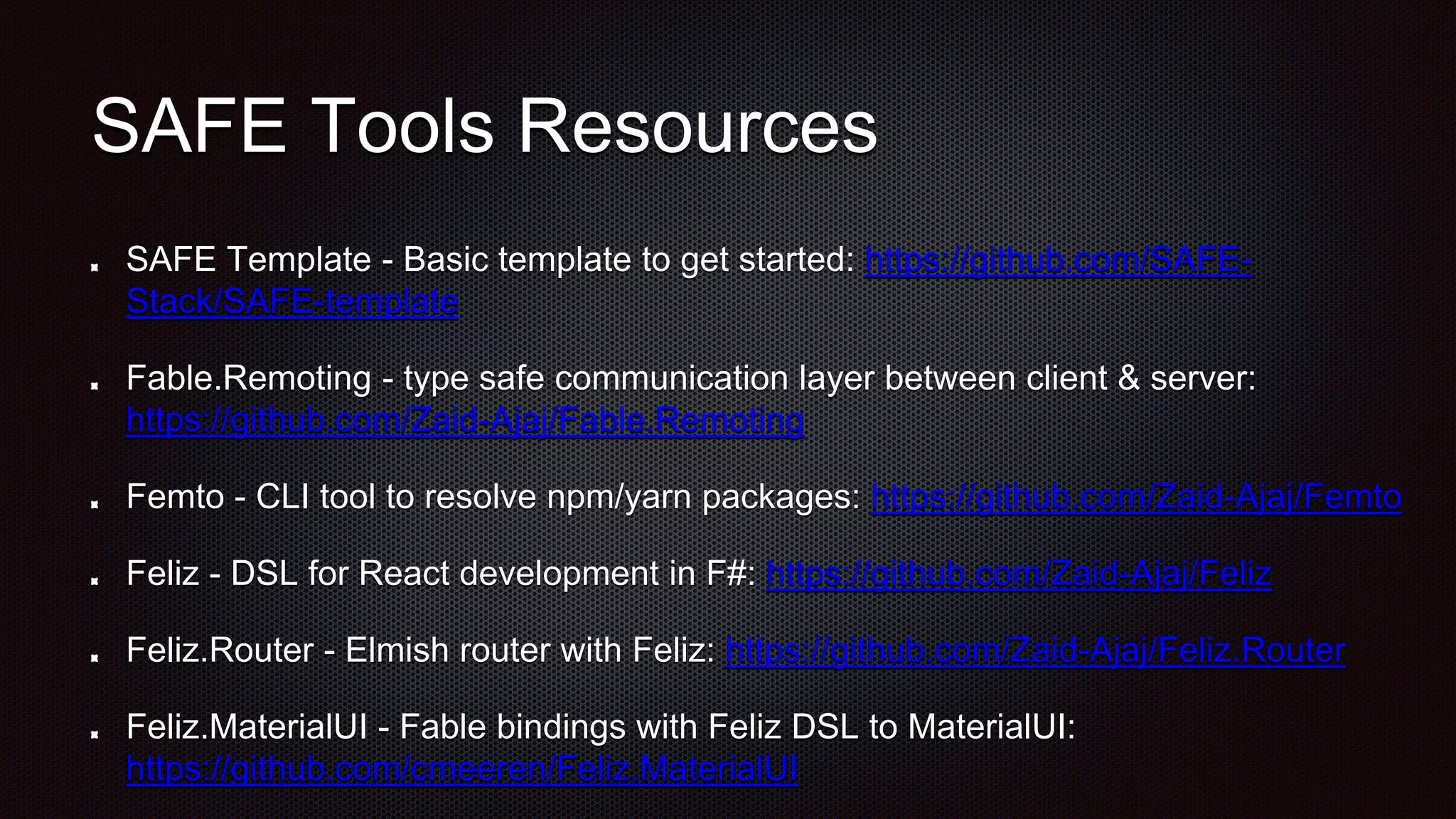SAFE Tools Resources
SAFE Template - Basic template to get started: https://github.com/SAFE-
Stack/SAFE-template
Fable.Remoting - type safe communication layer between client & server:
https://github.com/Zaid-Ajaj/Fable.Remoting
Femto - CLI tool to resolve npm/yarn packages: https://github.com/Zaid-Ajaj/Femto
Feliz - DSL for React development in F#: https://github.com/Zaid-Ajaj/Feliz
Feliz.Router - Elmish router with Feliz: https://github.com/Zaid-Ajaj/Feliz.Router
Feliz.MaterialUI - Fable bindings with Feliz DSL to MaterialUI:
https://github.com/cmeeren/Feliz.MaterialUI
 