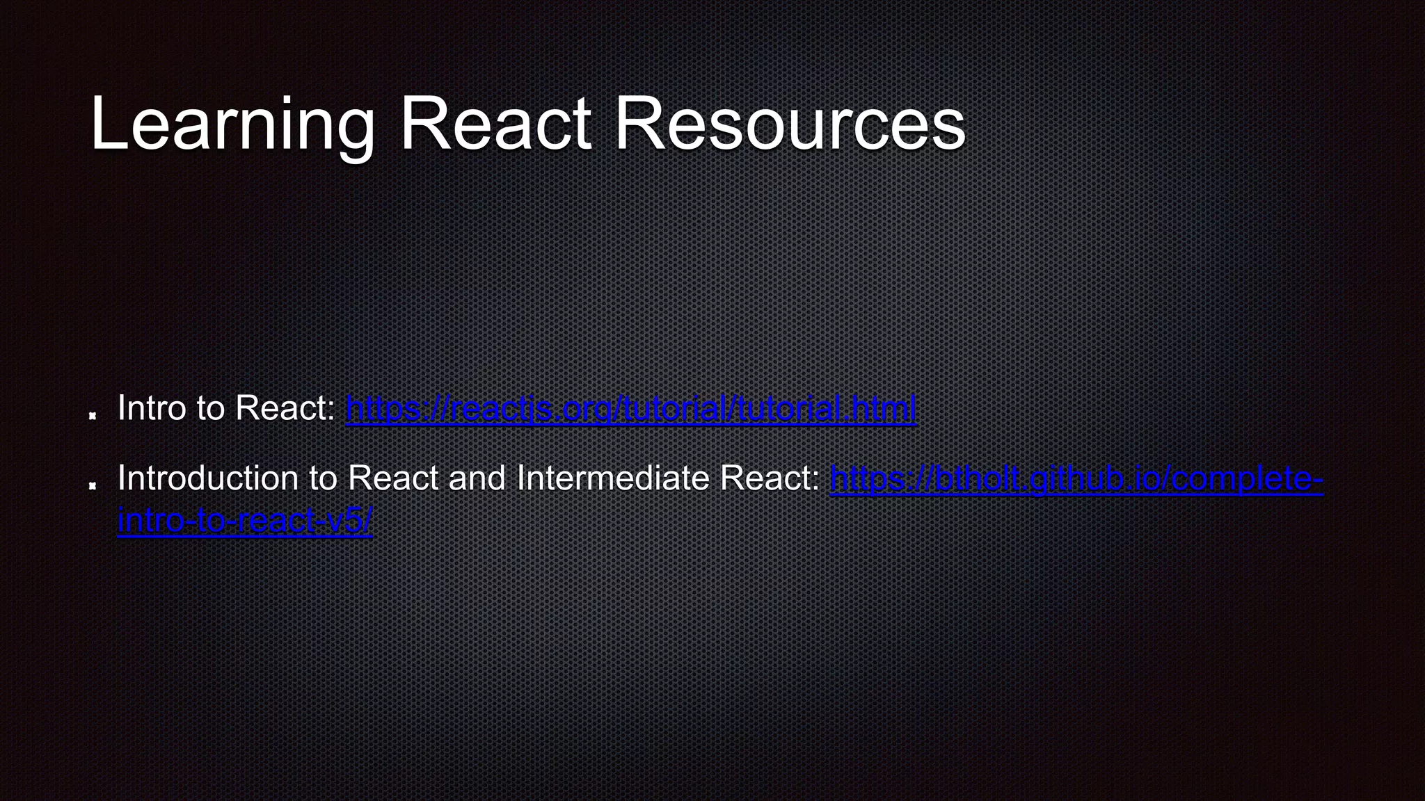 Learning React Resources
Intro to React: https://reactjs.org/tutorial/tutorial.html
Introduction to React and Intermediate React: https://btholt.github.io/complete-
intro-to-react-v5/
 