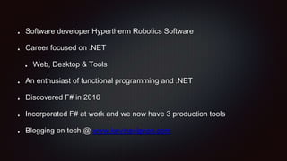 Software developer Hypertherm Robotics Software
Career focused on .NET
Web, Desktop & Tools
An enthusiast of functional programming and .NET
Discovered F# in 2016
Incorporated F# at work and we now have 3 production tools
Blogging on tech @ www.kevinavignon.com
 