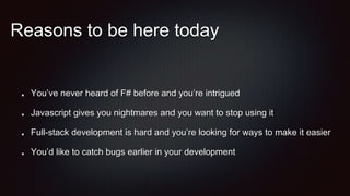 Reasons to be here today
You’ve never heard of F# before and you’re intrigued
Javascript gives you nightmares and you want to stop using it
Full-stack development is hard and you’re looking for ways to make it easier
You’d like to catch bugs earlier in your development
 