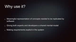 Why use it?
Meaningful representation of concepts needed to be replicated by
software
Giving both experts and developers a shared mental model
Making requirements explicit in the system
 