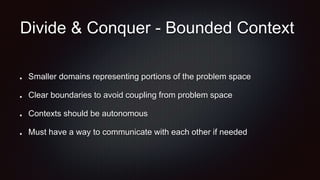 Divide & Conquer - Bounded Context
Smaller domains representing portions of the problem space
Clear boundaries to avoid coupling from problem space
Contexts should be autonomous
Must have a way to communicate with each other if needed
 