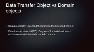 Data Transfer Object vs Domain
objects
Domain objects: Objects defined inside the bounded context
Data transfer object (DTO): Only used for serialization and
communication between bounded contexts
 