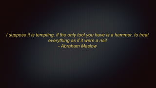 I suppose it is tempting, if the only tool you have is a hammer, to treat
everything as if it were a nail
- Abraham Maslow
 