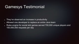 Gamesys Testimonial
They’ve observed an increase in productivity
Allowed one developer to replace an entire Java team
Rules engine for social slot games served 700,000 unique players and
150,000,000 requests per day
 