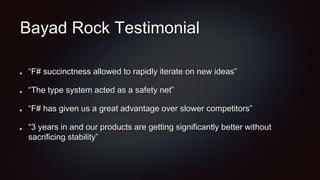 Bayad Rock Testimonial
“F# succinctness allowed to rapidly iterate on new ideas”
“The type system acted as a safety net”
“F# has given us a great advantage over slower competitors”
“3 years in and our products are getting significantly better without
sacrificing stability”
 