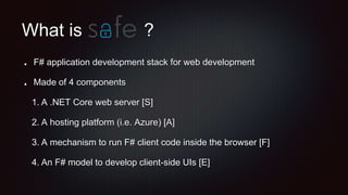 What is
F# application development stack for web development
Made of 4 components
1. A .NET Core web server [S]
2. A hosting platform (i.e. Azure) [A]
3. A mechanism to run F# client code inside the browser [F]
4. An F# model to develop client-side UIs [E]
?
 