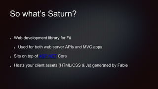 So what’s Saturn?
Web development library for F#
Used for both web server APIs and MVC apps
Sits on top of ASP.NET Core
Hosts your client assets (HTML/CSS & Js) generated by Fable
 