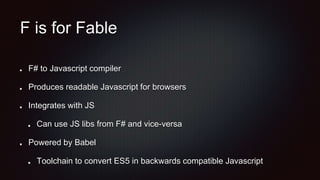 F is for Fable
F# to Javascript compiler
Produces readable Javascript for browsers
Integrates with JS
Can use JS libs from F# and vice-versa
Powered by Babel
Toolchain to convert ES5 in backwards compatible Javascript
 