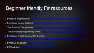 Beginner friendly F# resources
F# for C# programmers: https://www.youtube.com/watch?v=KPa8Yw_Navk
Functional Design Patterns: https://www.youtube.com/watch?v=srQt1NAHYC0
The Power of Composition: https://www.youtube.com/watch?v=vDe-4o8Uwl8
The functional programming toolkit: https://www.youtube.com/watch?v=Nrp_LZ-XGsY
Functional programming with F# series:
https://www.youtube.com/playlist?list=PLEoMzSkcN8oNiJ67Hd7oRGgD1d4YBxYGC
F# for fun and profit: https://fsharpforfunandprofit.com/
F# Workshop: http://www.fsharpworkshop.com/
 