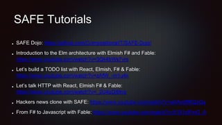 SAFE Tutorials
SAFE Dojo: https://github.com/CompositionalIT/SAFE-Dojo/
Introduction to the Elm architecture with Elmish F# and Fable:
https://www.youtube.com/watch?v=3Qk4bWs7vrs
Let’s build a TODO list with React, Elmish, F# & Fable:
https://www.youtube.com/watch?v=zAfW_-m1u4k
Let’s talk HTTP with React, Elmish F# & Fable:
https://www.youtube.com/watch?v=_2U4pDj6tng
Hackers news clone with SAFE: https://www.youtube.com/watch?v=w0Am8fRQzGg
From F# to Javascript with Fable: https://www.youtube.com/watch?v=5191ytFmG_A
 
